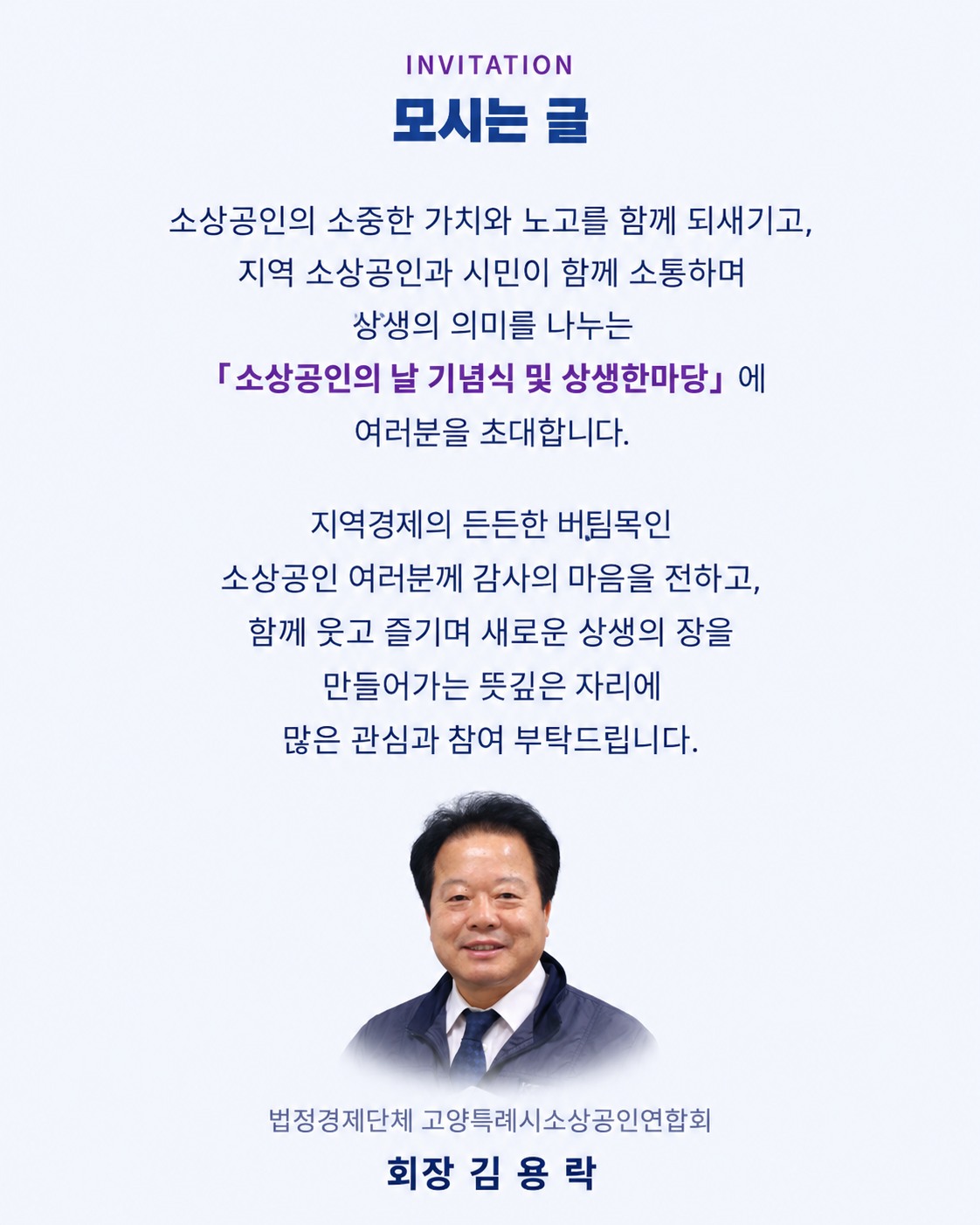 모시는 글. 소상공인의 소중한 가치와 노고를 함께 되새기고, 지역 소상공인과 시민이 함께 소통하며 상생의 의미를 나누는 「소상공인의 날 기념식 및 상생한마당」에 여러분을 초대합니다. 지역경제의 든든한 버팀목인 소상공인 여러분께 감사의 마음을 전하고, 함께 웃고 즐기며 새로운 상생의 장을 만들어가는 뜻깊은 자리에 많은 관심과 참여 부탁드립니다. 법정경제단체 고양특례시소상공인연합회 회장 김용락